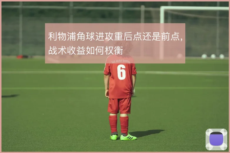 利物浦角球进攻重后点还是前点,战术收益如何权衡