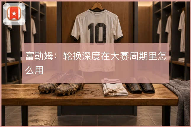 富勒姆：轮换深度在大赛周期里怎么用