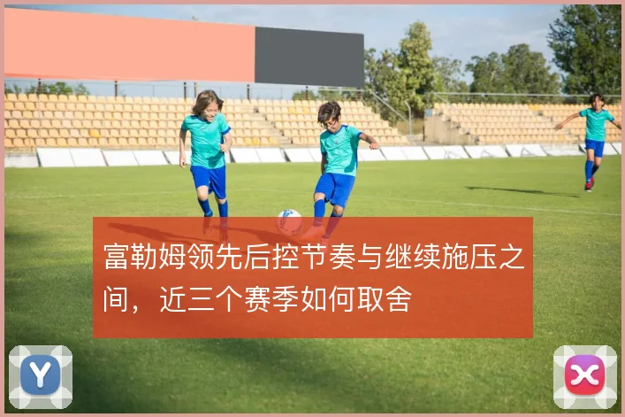 富勒姆领先后控节奏与继续施压之间，近三个赛季如何取舍