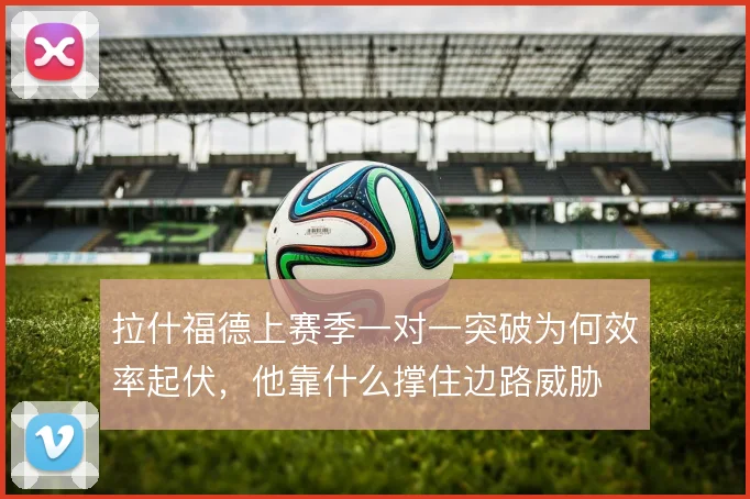 拉什福德上赛季一对一突破为何效率起伏,他靠什么撑住边路威胁