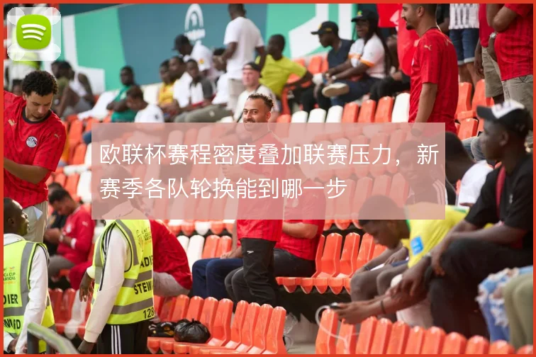 欧联杯赛程密度叠加联赛压力，新赛季各队轮换能到哪一步