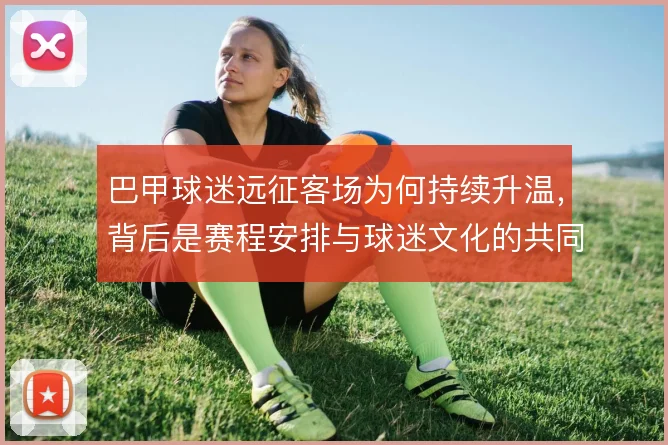 巴甲球迷远征客场为何持续升温，背后是赛程安排与球迷文化的共同作用