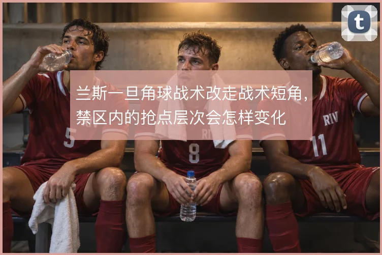 兰斯一旦角球战术改走战术短角,禁区内的抢点层次会怎样变化