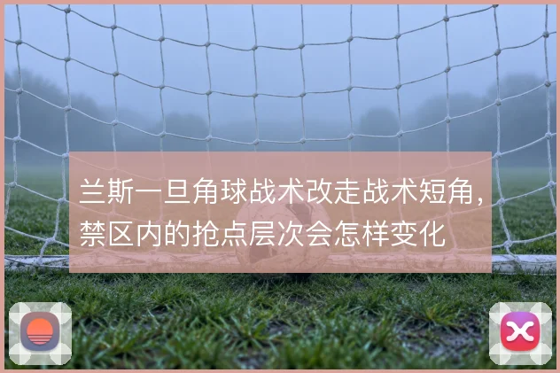 兰斯一旦角球战术改走战术短角,禁区内的抢点层次会怎样变化