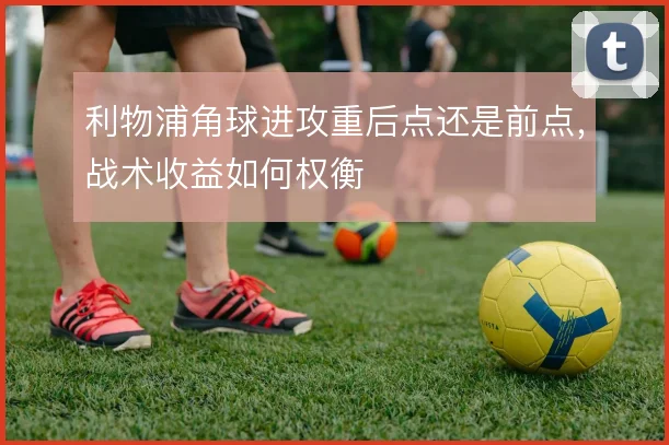 利物浦角球进攻重后点还是前点,战术收益如何权衡