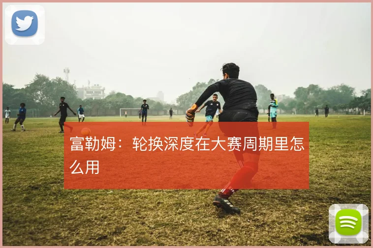 富勒姆：轮换深度在大赛周期里怎么用
