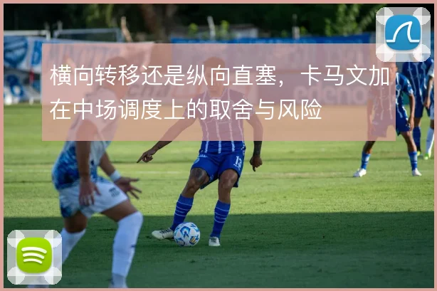 横向转移还是纵向直塞,卡马文加在中场调度上的取舍与风险