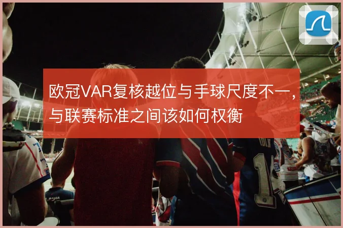 欧冠VAR复核越位与手球尺度不一,与联赛标准之间该如何权衡