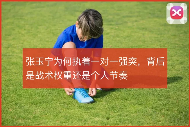 张玉宁为何执着一对一强突,背后是战术权重还是个人节奏