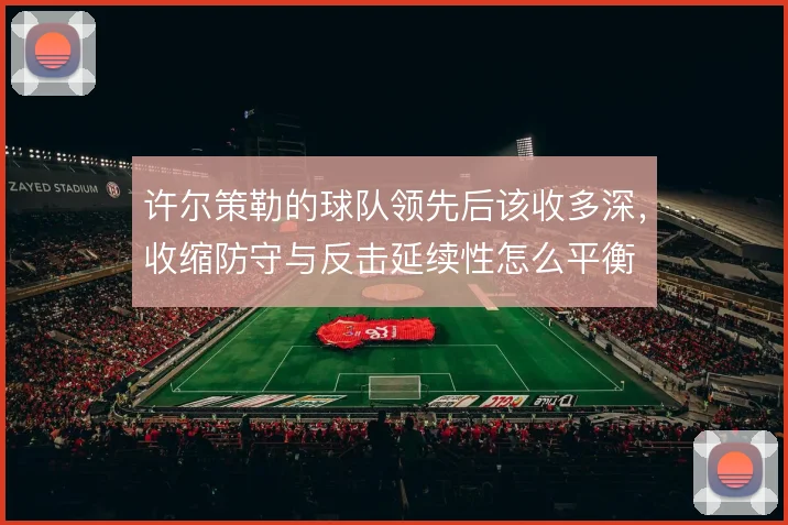 许尔策勒的球队领先后该收多深，收缩防守与反击延续性怎么平衡
