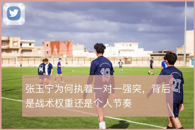 张玉宁为何执着一对一强突,背后是战术权重还是个人节奏