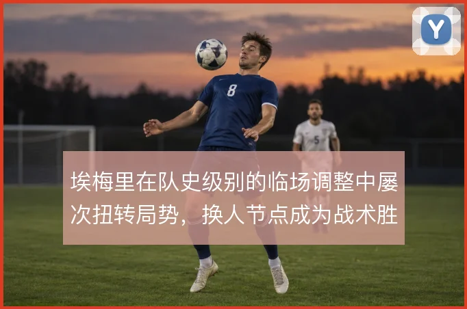 埃梅里在队史级别的临场调整中屡次扭转局势，换人节点成为战术胜负手