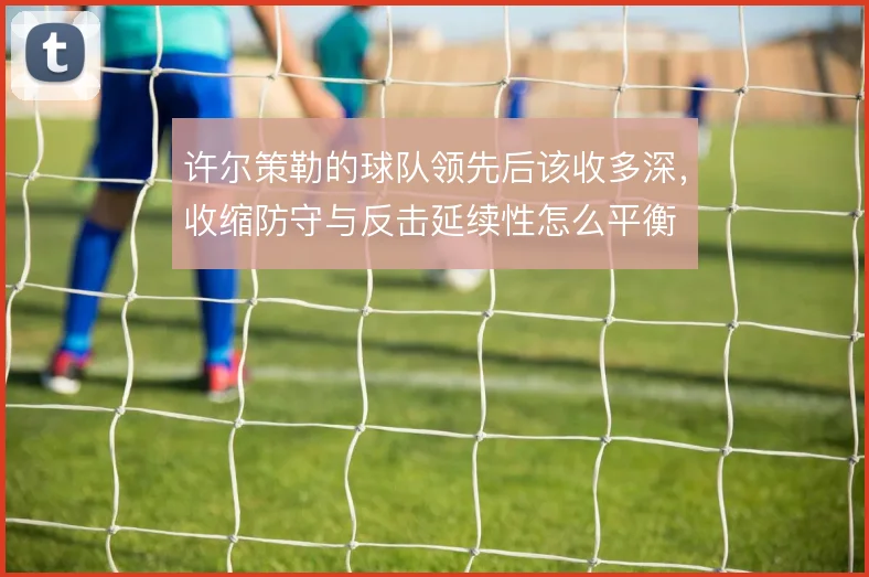 许尔策勒的球队领先后该收多深，收缩防守与反击延续性怎么平衡