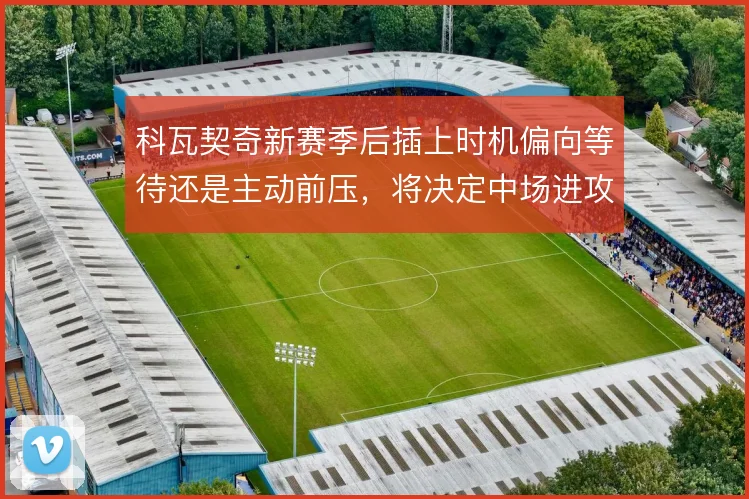 科瓦契奇新赛季后插上时机偏向等待还是主动前压,将决定中场进攻层次