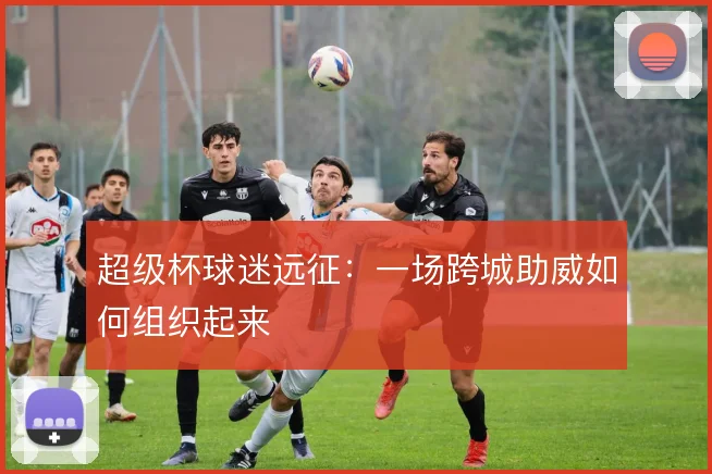 超级杯球迷远征:一场跨城助威如何组织起来