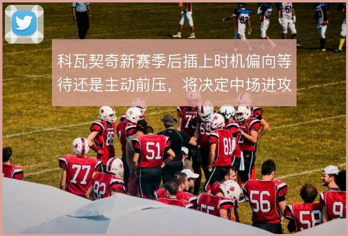 科瓦契奇新赛季后插上时机偏向等待还是主动前压,将决定中场进攻层次