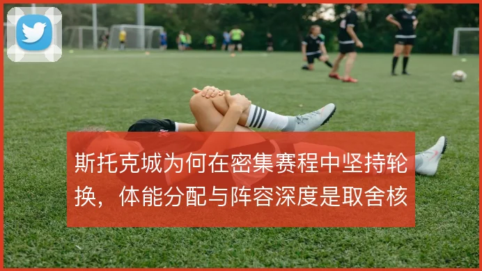 斯托克城为何在密集赛程中坚持轮换，体能分配与阵容深度是取舍核心