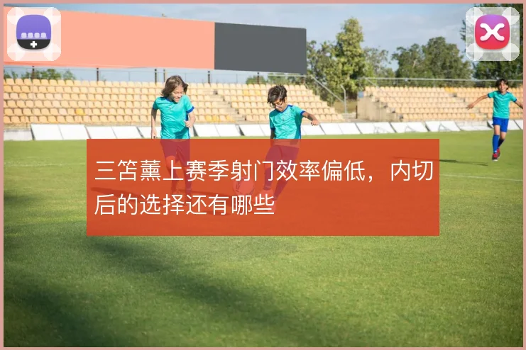 三笘薰上赛季射门效率偏低,内切后的选择还有哪些