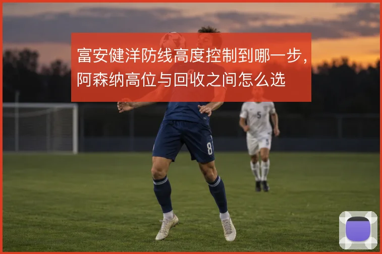 富安健洋防线高度控制到哪一步,阿森纳高位与回收之间怎么选