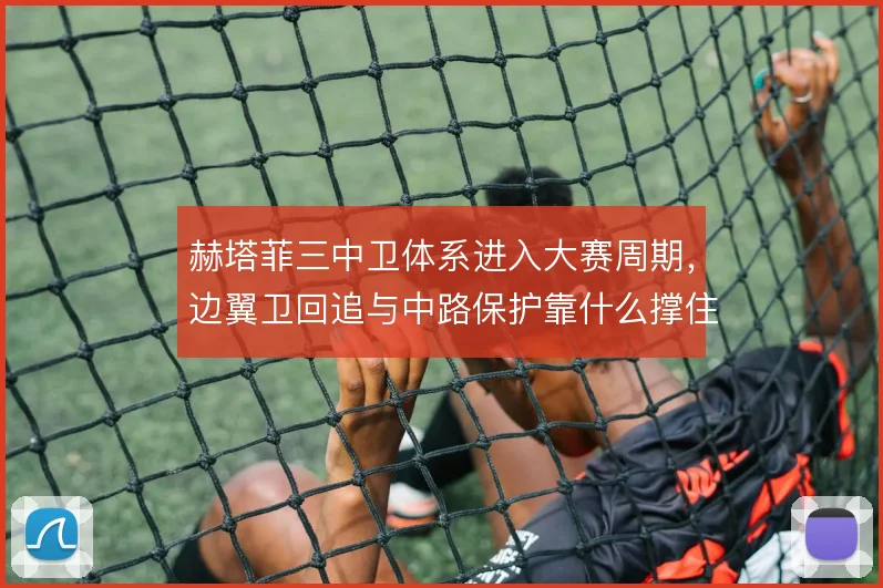 赫塔菲三中卫体系进入大赛周期，边翼卫回追与中路保护靠什么撑住